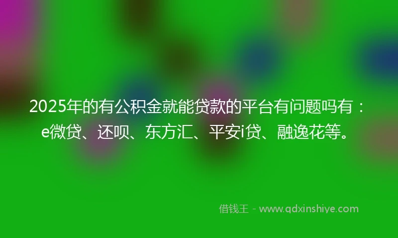 2025年的有公积金就能贷款的平台有问题吗有：e微贷、还呗、东方汇、平安i贷、融逸花等。
