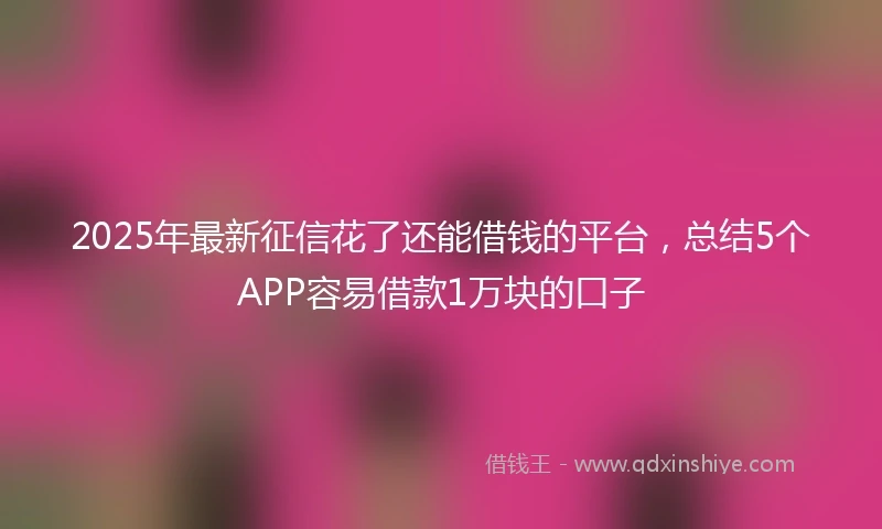 2025年最新征信花了还能借钱的平台，总结5个APP容易借款1万块的口子