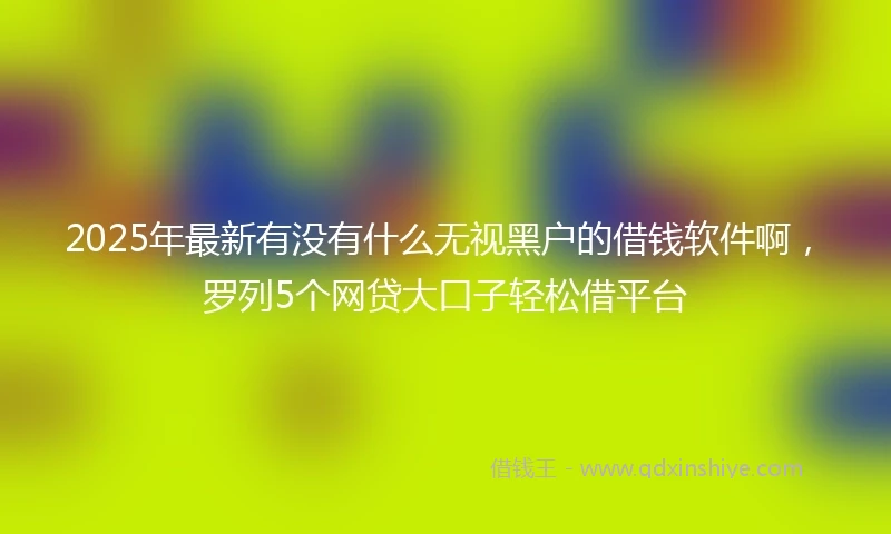 2025年最新有没有什么无视黑户的借钱软件啊,罗列5个网贷大口子轻松借平台