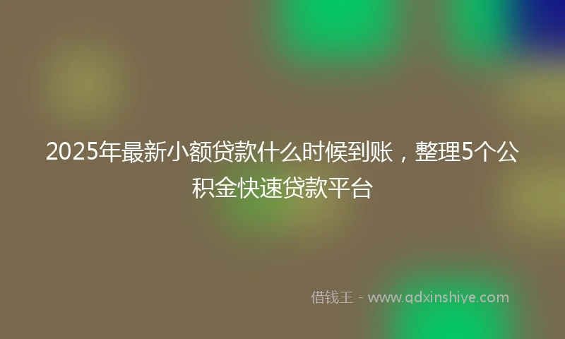 2025年最新小额贷款什么时候到账，整理5个公积金快速贷款平台