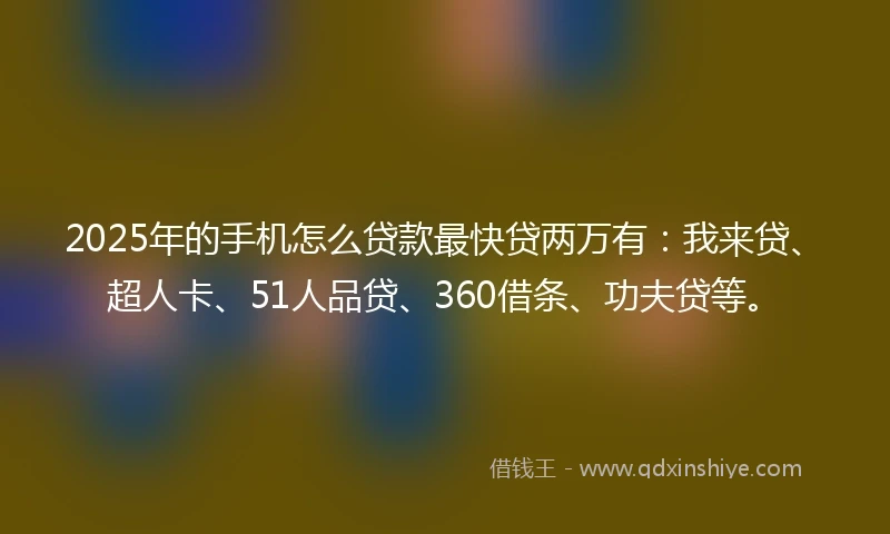2025年的手机怎么贷款最快贷两万有：我来贷、超人卡、51人品贷、360借条、功夫贷等。