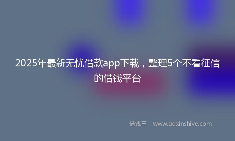 2025年最新无忧借款app下载，整理5个不看征信的借钱平台