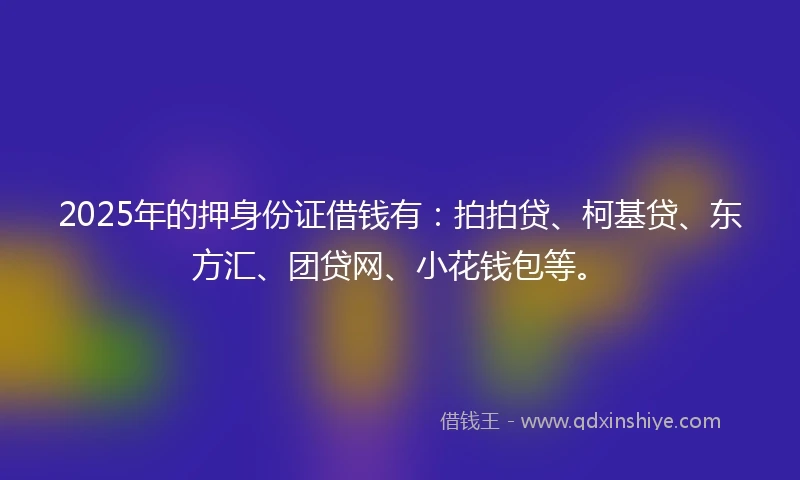 2025年的押身份证借钱有：拍拍贷、柯基贷、东方汇、团贷网、小花钱包等。