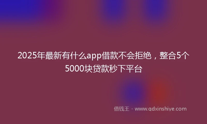 2025年最新有什么app借款不会拒绝，整合5个5000块贷款秒下平台