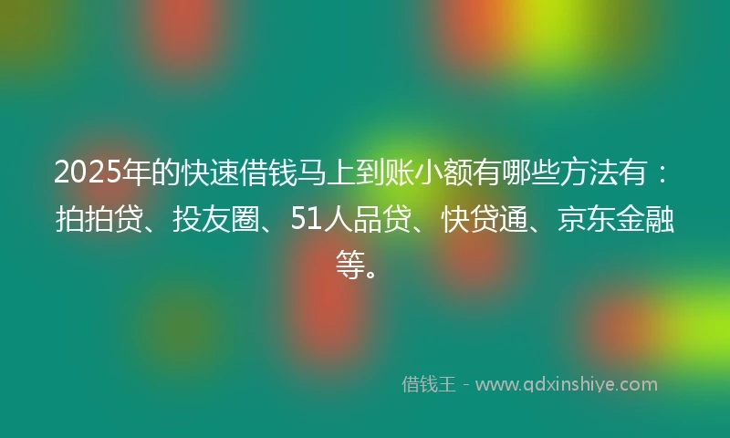 2025年的快速借钱马上到账小额有哪些方法有：拍拍贷、投友圈、51人品贷、快贷通、京东金融等。