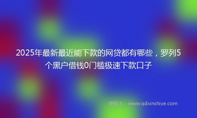 2025年最新最近能下款的网贷都有哪些，罗列5个黑户借钱0门槛极速下款口子