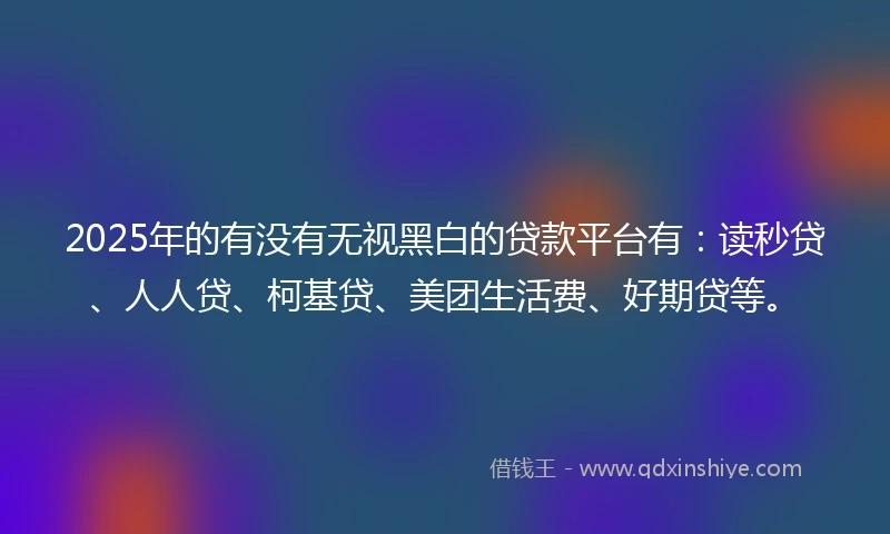 2025年的有没有无视黑白的贷款平台有：读秒贷、人人贷、柯基贷、美团生活费、好期贷等。