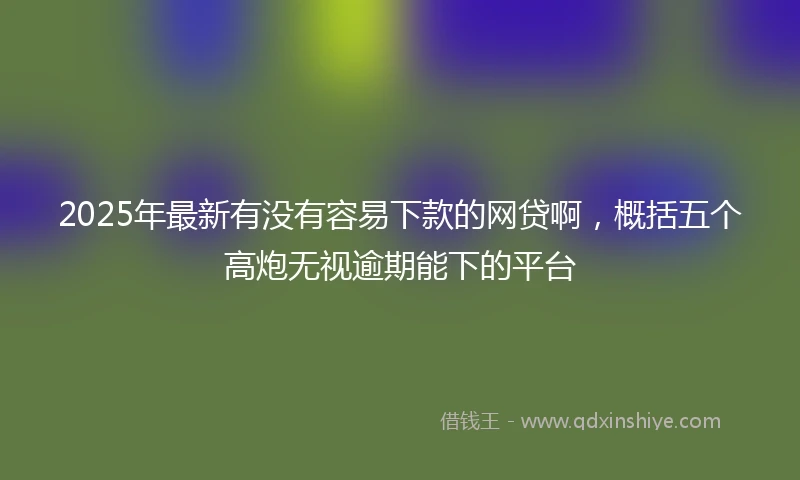 2025年最新有没有容易下款的网贷啊，概括五个高炮无视逾期能下的平台
