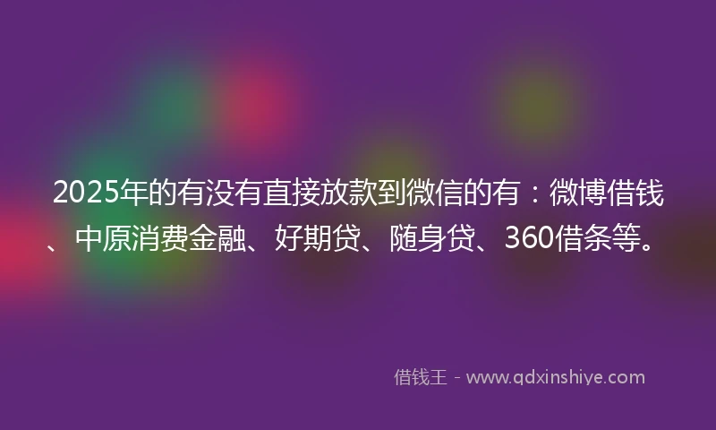 2025年的有没有直接放款到微信的有：微博借钱、中原消费金融、好期贷、随身贷、360借条等。