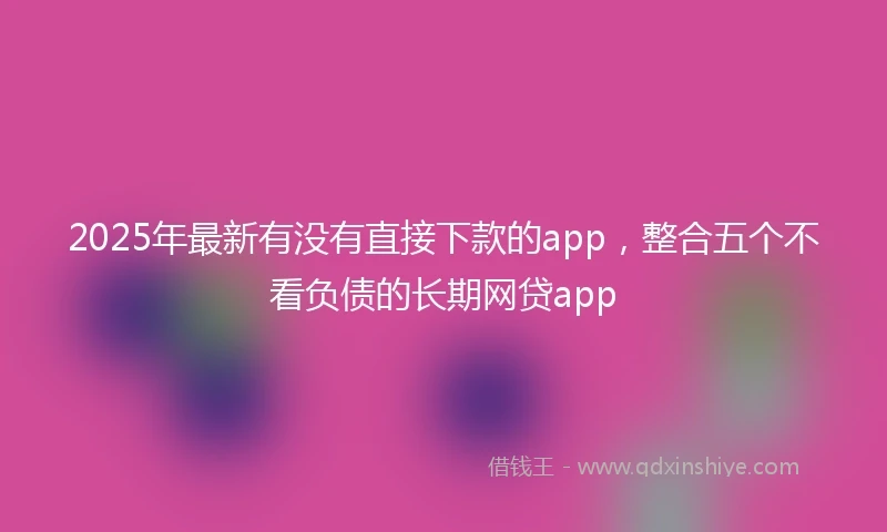 2025年最新有没有直接下款的app，整合五个不看负债的长期网贷app