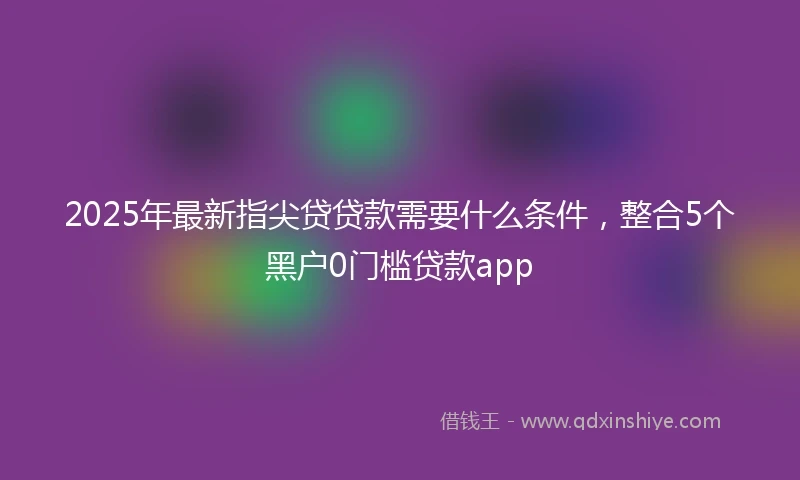 2025年最新指尖贷贷款需要什么条件，整合5个黑户0门槛贷款app