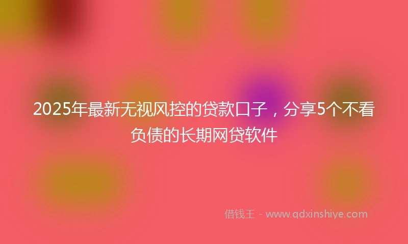 2025年最新无视风控的贷款口子，分享5个不看负债的长期网贷软件