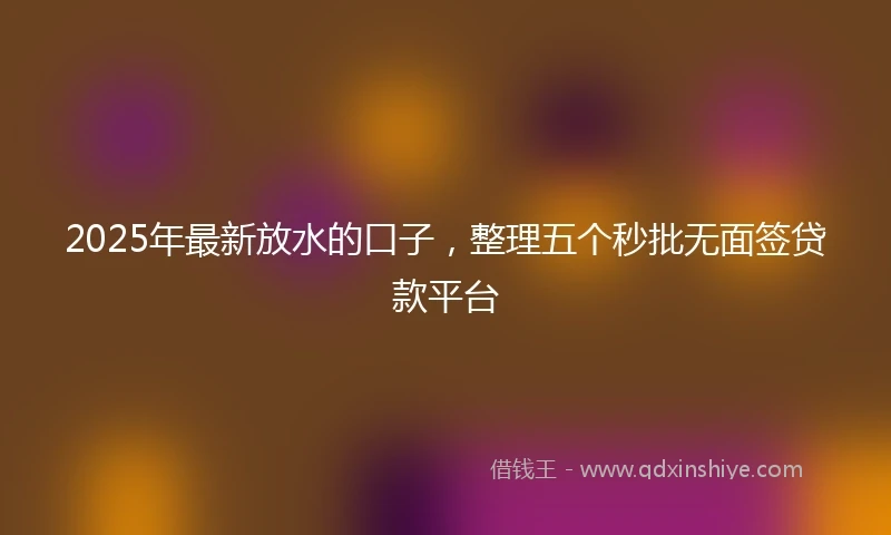 2025年最新放水的口子，整理五个秒批无面签贷款平台