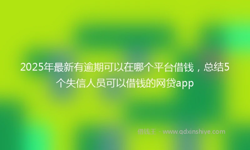 2025年最新有逾期可以在哪个平台借钱，总结5个失信人员可以借钱的网贷app