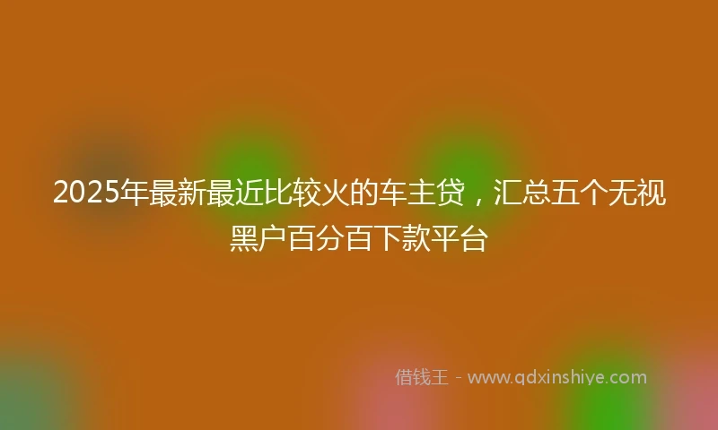 2025年最新最近比较火的车主贷，汇总五个无视黑户百分百下款平台