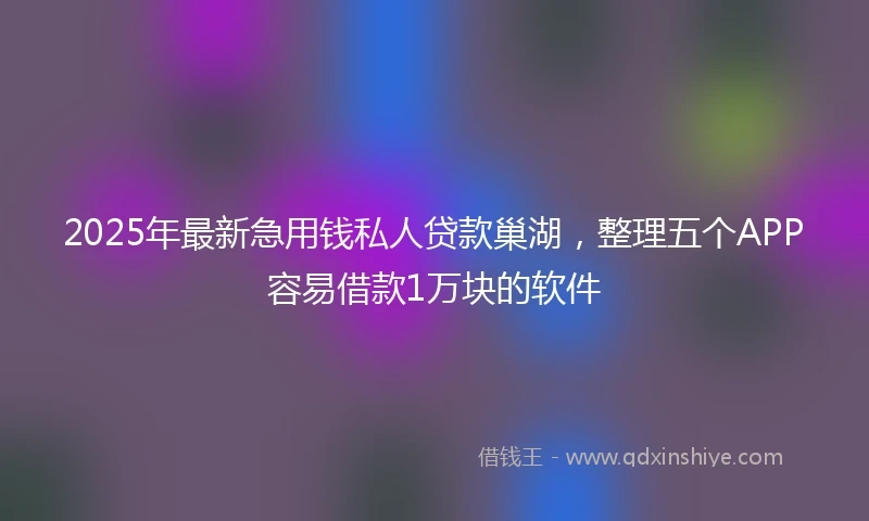 2025年最新急用钱私人贷款巢湖，整理五个APP容易借款1万块的软件