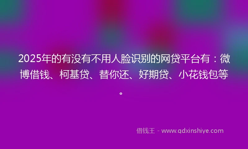 2025年的有没有不用人脸识别的网贷平台有：微博借钱、柯基贷、替你还、好期贷、小花钱包等。