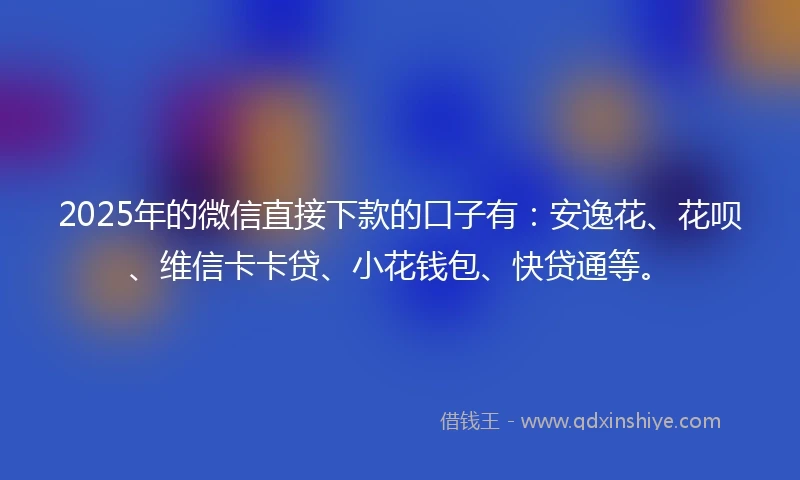 2025年的微信直接下款的口子有：安逸花、花呗、维信卡卡贷、小花钱包、快贷通等。