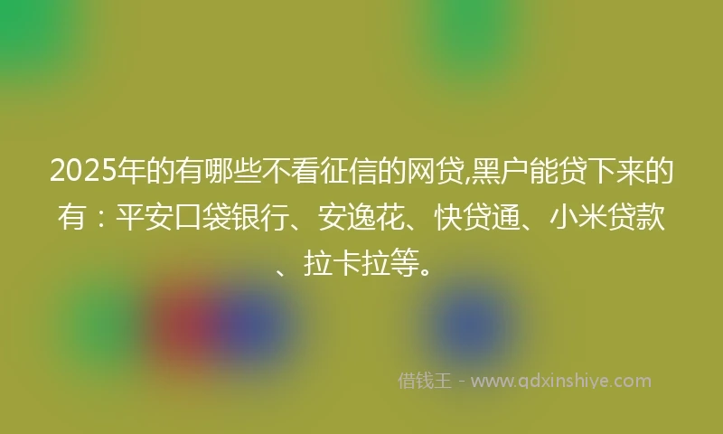 2025年的有哪些不看征信的网贷,黑户能贷下来的有：平安口袋银行、安逸花、快贷通、小米贷款、拉卡拉等。