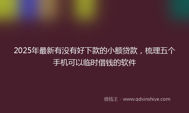2025年最新有没有好下款的小额贷款，梳理五个手机可以临时借钱的软件