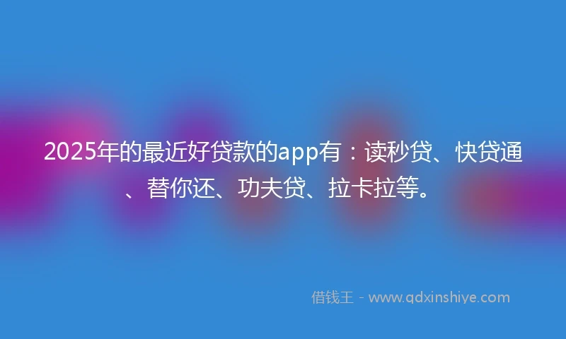 2025年的最近好贷款的app有：读秒贷、快贷通、替你还、功夫贷、拉卡拉等。