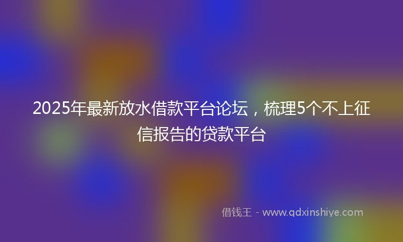 2025年最新放水借款平台论坛，梳理5个不上征信报告的贷款平台