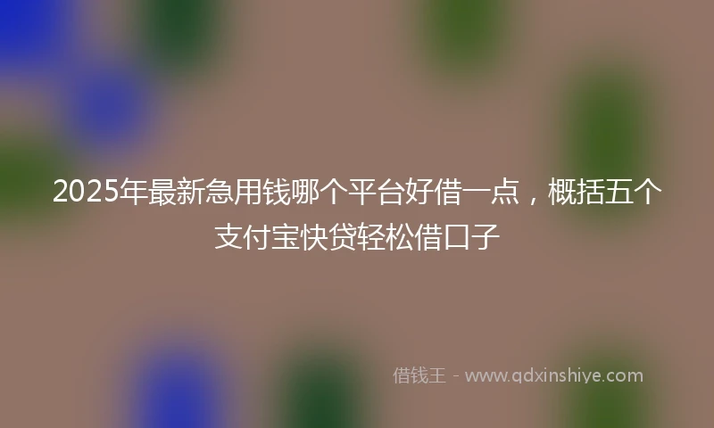 2025年最新急用钱哪个平台好借一点，概括五个支付宝快贷轻松借口子