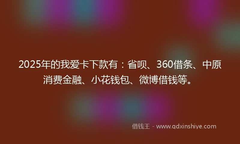 2025年的我爱卡下款有：省呗、360借条、中原消费金融、小花钱包、微博借钱等。