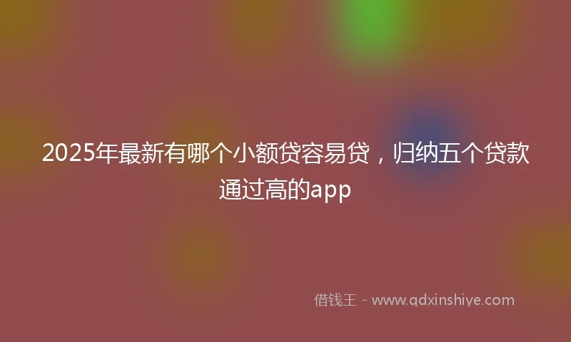 2025年最新有哪个小额贷容易贷，归纳五个贷款通过高的app