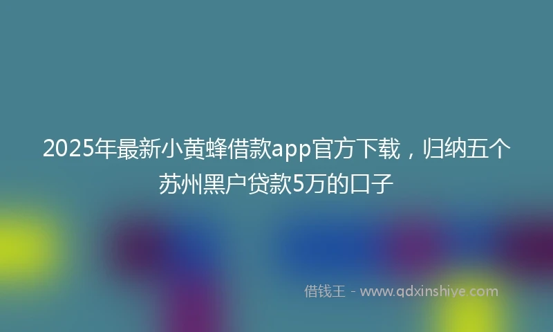 2025年最新小黄蜂借款app官方下载，归纳五个苏州黑户贷款5万的口子