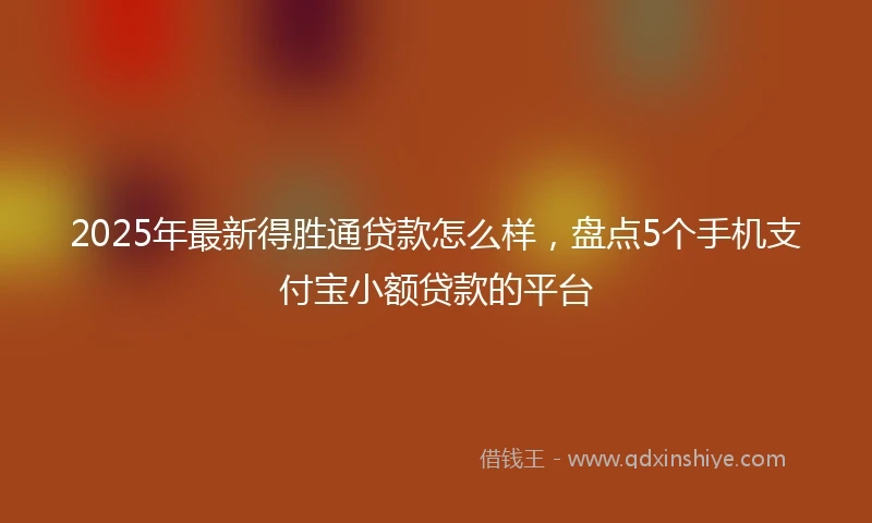 2025年最新得胜通贷款怎么样，盘点5个手机支付宝小额贷款的平台