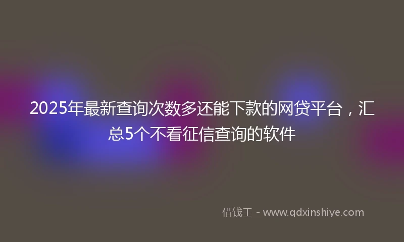 2025年最新查询次数多还能下款的网贷平台，汇总5个不看征信查询的软件