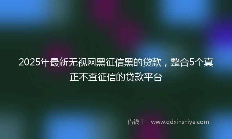 2025年最新无视网黑征信黑的贷款，整合5个真正不查征信的贷款平台