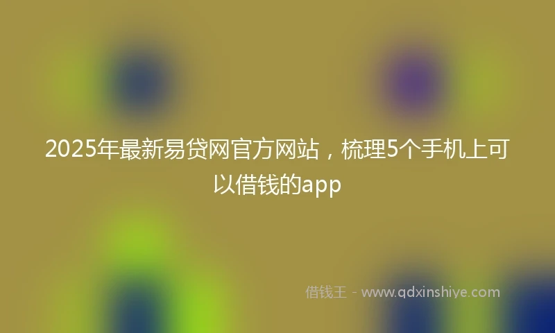2025年最新易贷网官方网站，梳理5个手机上可以借钱的app