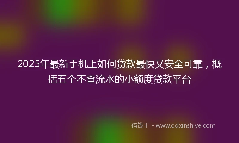 2025年最新手机上如何贷款最快又安全可靠，概括五个不查流水的小额度贷款平台