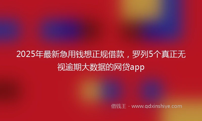 2025年最新急用钱想正规借款，罗列5个真正无视逾期大数据的网贷app