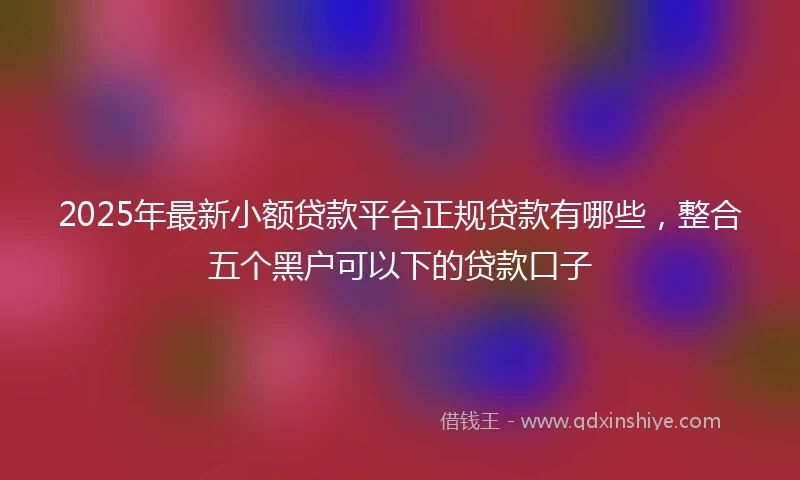 2025年最新小额贷款平台正规贷款有哪些，整合五个黑户可以下的贷款口子