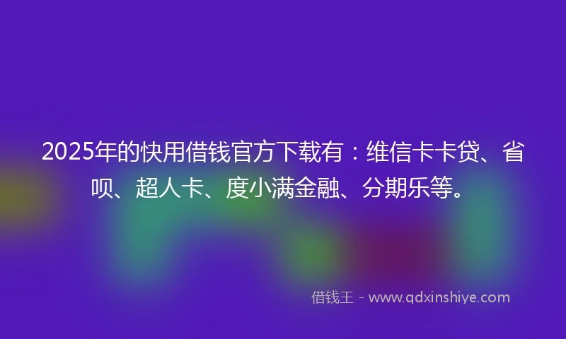 2025年的快用借钱官方下载有：维信卡卡贷、省呗、超人卡、度小满金融、分期乐等。