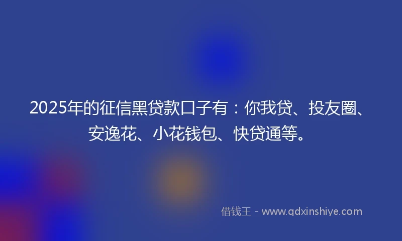 2025年的征信黑贷款口子有：你我贷、投友圈、安逸花、小花钱包、快贷通等。