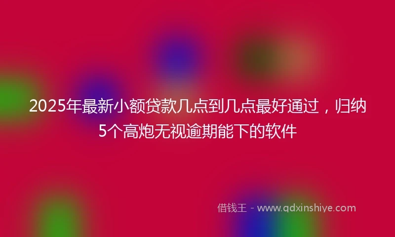 2025年最新小额贷款几点到几点最好通过，归纳5个高炮无视逾期能下的软件