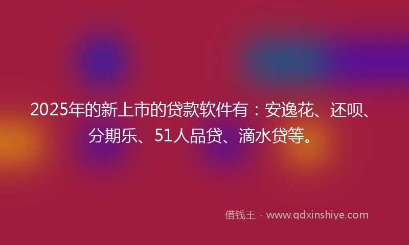 2025年的新上市的贷款软件有:安逸花、还呗、分期乐、51人品贷、滴水贷等。