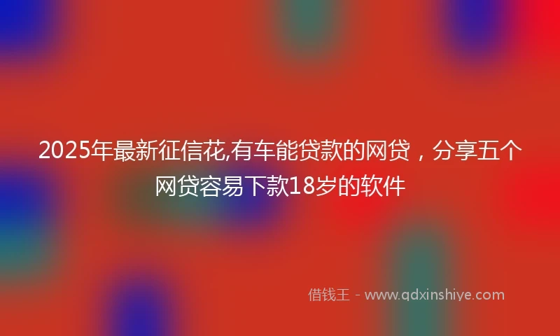 2025年最新征信花,有车能贷款的网贷，分享五个网贷容易下款18岁的软件