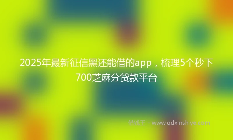 2025年最新征信黑还能借的app，梳理5个秒下700芝麻分贷款平台