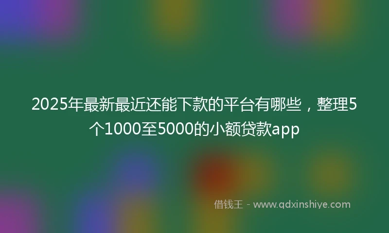 2025年最新最近还能下款的平台有哪些，整理5个1000至5000的小额贷款app