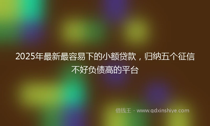 2025年最新最容易下的小额贷款，归纳五个征信不好负债高的平台