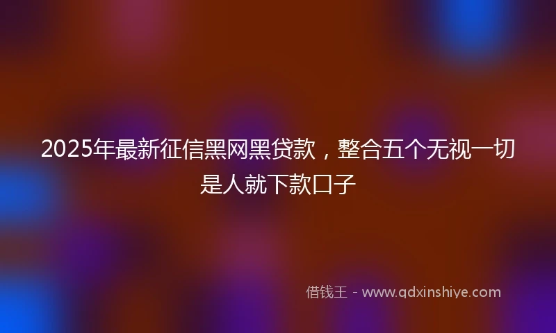 2025年最新征信黑网黑贷款，整合五个无视一切是人就下款口子