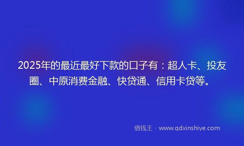 2025年的最近最好下款的口子有：超人卡、投友圈、中原消费金融、快贷通、信用卡贷等。