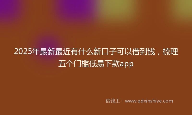 2025年最新最近有什么新口子可以借到钱，梳理五个门槛低易下款app