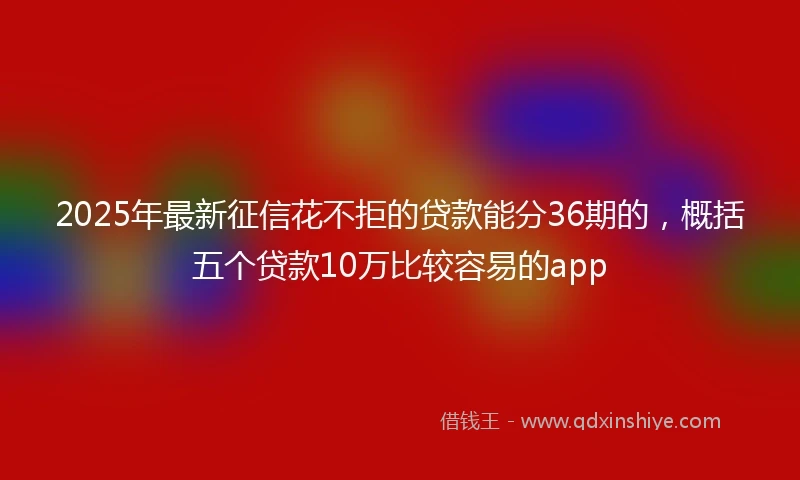 2025年最新征信花不拒的贷款能分36期的，概括五个贷款10万比较容易的app