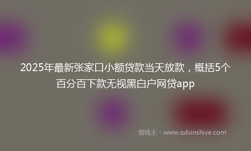 2025年最新张家口小额贷款当天放款，概括5个百分百下款无视黑白户网贷app
